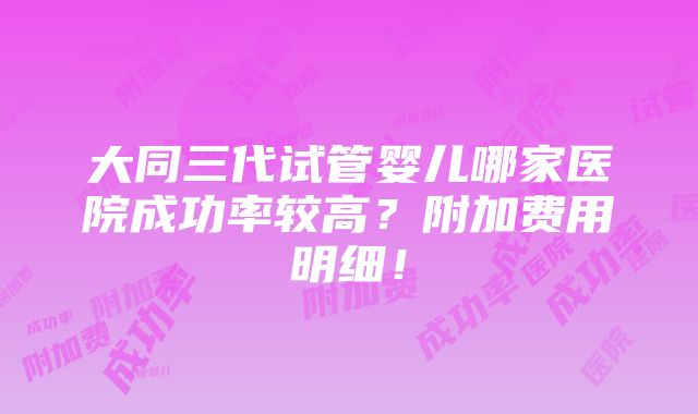 大同三代试管婴儿哪家医院成功率较高？附加费用明细！