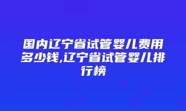 国内辽宁省试管婴儿费用多少钱,辽宁省试管婴儿排行榜