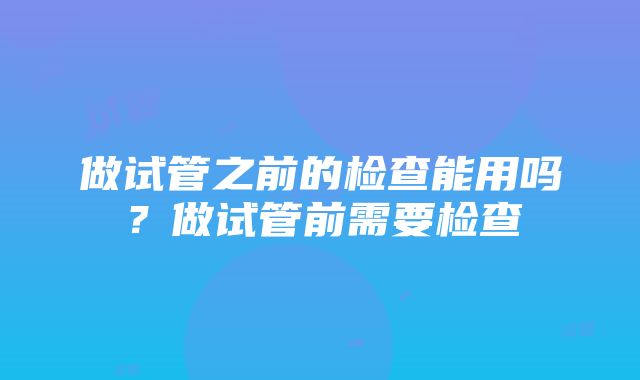 做试管之前的检查能用吗？做试管前需要检查