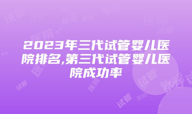 2023年三代试管婴儿医院排名,第三代试管婴儿医院成功率