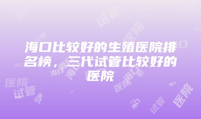 海口比较好的生殖医院排名榜，三代试管比较好的医院