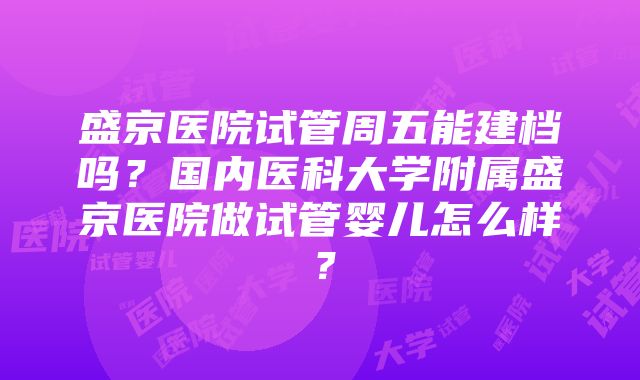 盛京医院试管周五能建档吗？国内医科大学附属盛京医院做试管婴儿怎么样？