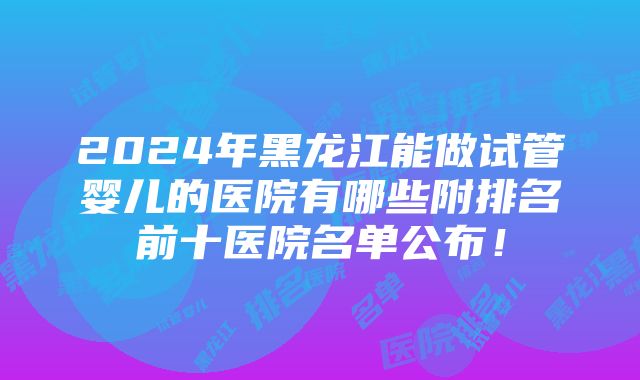 2024年黑龙江能做试管婴儿的医院有哪些附排名前十医院名单公布！