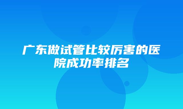 广东做试管比较厉害的医院成功率排名