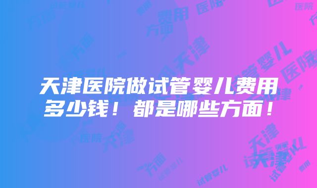 天津医院做试管婴儿费用多少钱！都是哪些方面！