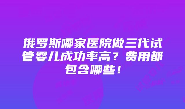 俄罗斯哪家医院做三代试管婴儿成功率高？费用都包含哪些！