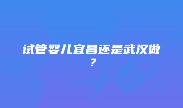 试管婴儿宜昌还是武汉做？