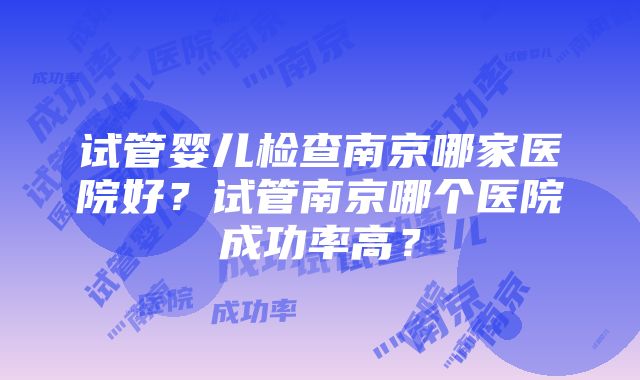 试管婴儿检查南京哪家医院好？试管南京哪个医院成功率高？