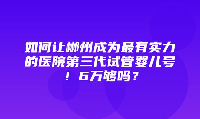 如何让郴州成为最有实力的医院第三代试管婴儿号！6万够吗？