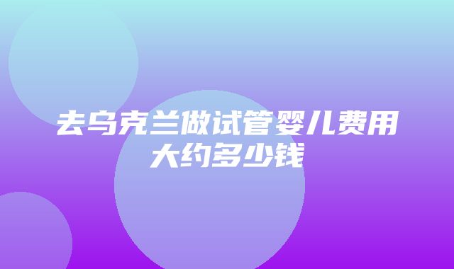 去乌克兰做试管婴儿费用大约多少钱