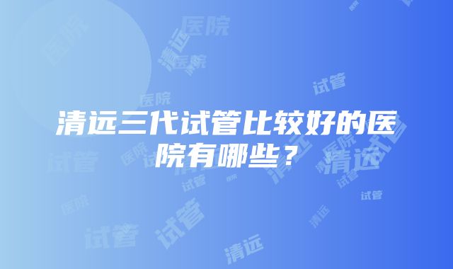 清远三代试管比较好的医院有哪些？