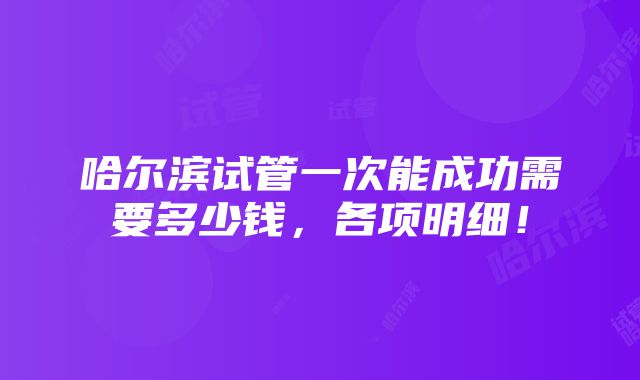 哈尔滨试管一次能成功需要多少钱，各项明细！