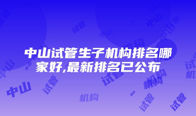 中山试管生子机构排名哪家好,最新排名已公布