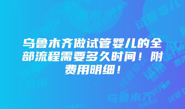 乌鲁木齐做试管婴儿的全部流程需要多久时间！附费用明细！