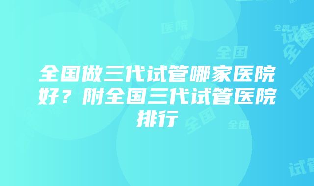 全国做三代试管哪家医院好？附全国三代试管医院排行