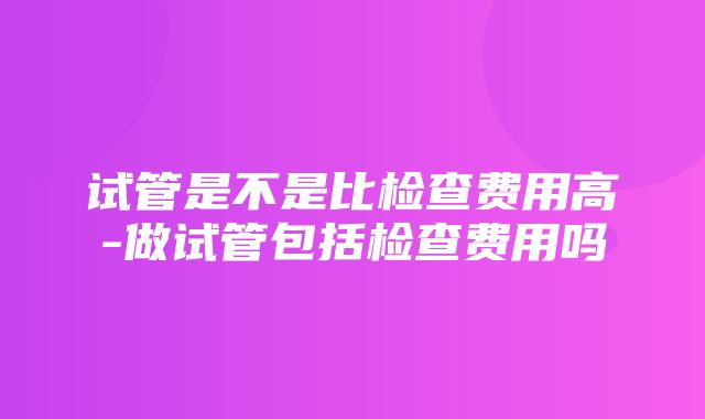 试管是不是比检查费用高-做试管包括检查费用吗