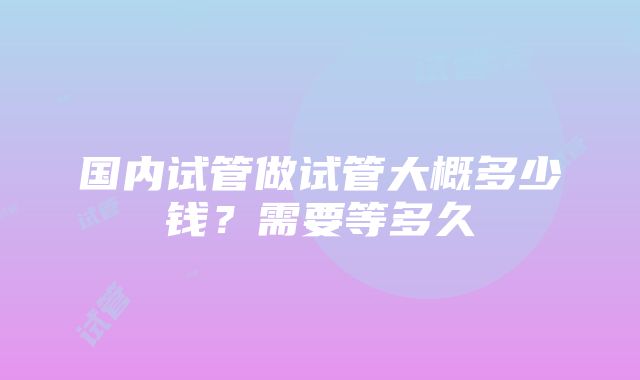 国内试管做试管大概多少钱？需要等多久