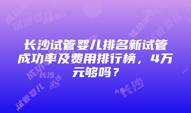 长沙试管婴儿排名新试管成功率及费用排行榜，4万元够吗？