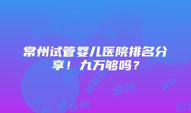 常州试管婴儿医院排名分享！九万够吗？