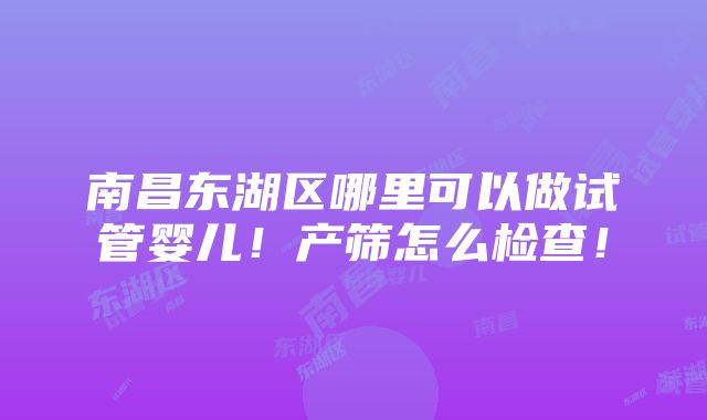 南昌东湖区哪里可以做试管婴儿！产筛怎么检查！