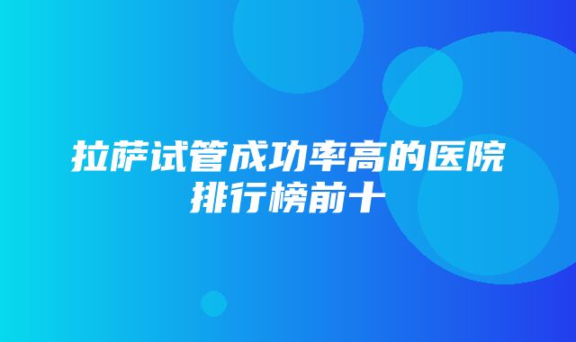 拉萨试管成功率高的医院排行榜前十