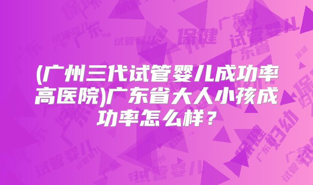 (广州三代试管婴儿成功率高医院)广东省大人小孩成功率怎么样？