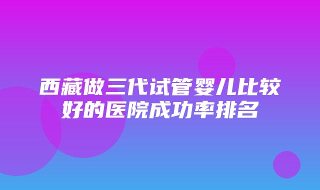 西藏做三代试管婴儿比较好的医院成功率排名