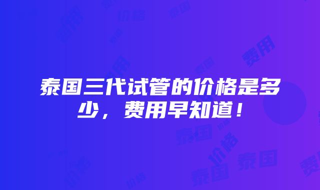 泰国三代试管的价格是多少，费用早知道！