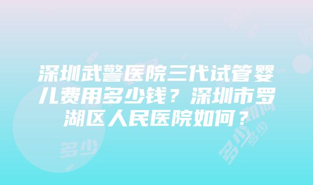 深圳武警医院三代试管婴儿费用多少钱？深圳市罗湖区人民医院如何？