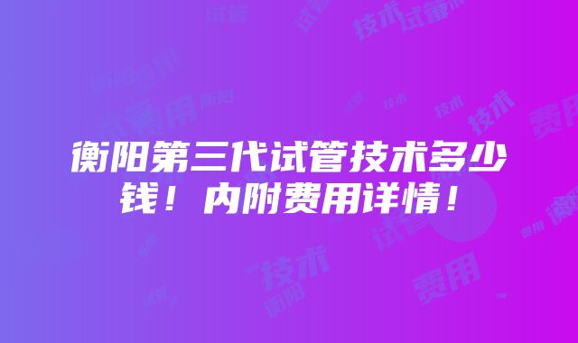 衡阳第三代试管技术多少钱！内附费用详情！