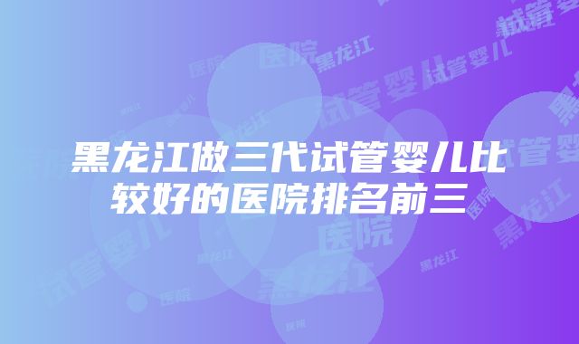 黑龙江做三代试管婴儿比较好的医院排名前三