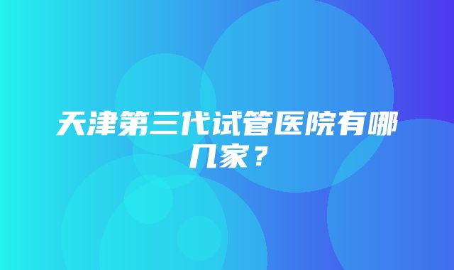 天津第三代试管医院有哪几家？