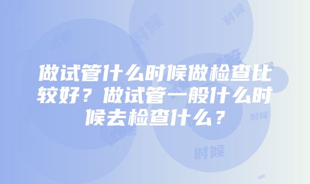 做试管什么时候做检查比较好？做试管一般什么时候去检查什么？