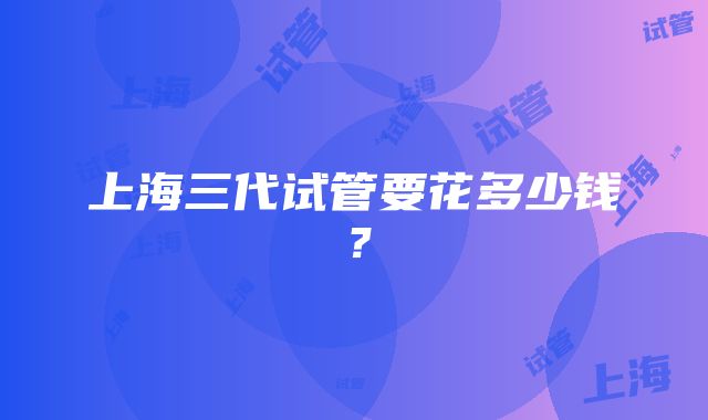 上海三代试管要花多少钱？