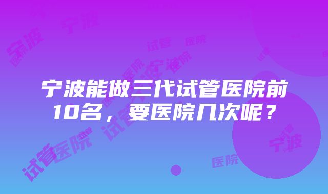 宁波能做三代试管医院前10名，要医院几次呢？