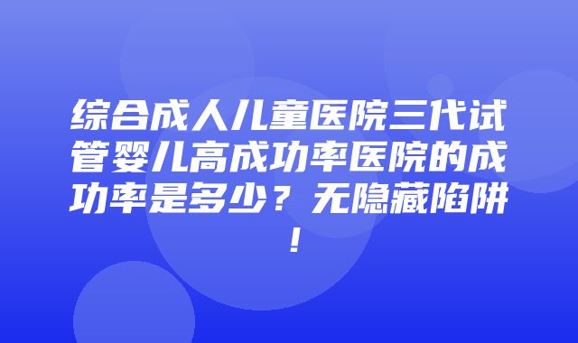 综合成人儿童医院三代试管婴儿高成功率医院的成功率是多少？无隐藏陷阱！