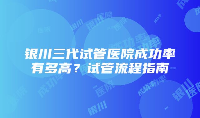 银川三代试管医院成功率有多高？试管流程指南