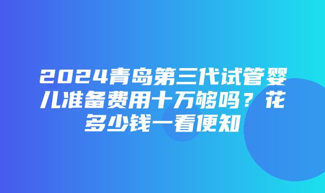 2024青岛第三代试管婴儿准备费用十万够吗？花多少钱一看便知