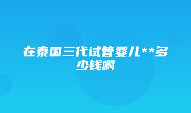 在泰国三代试管婴儿**多少钱啊