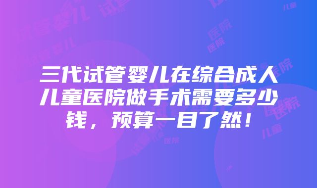 三代试管婴儿在综合成人儿童医院做手术需要多少钱，预算一目了然！