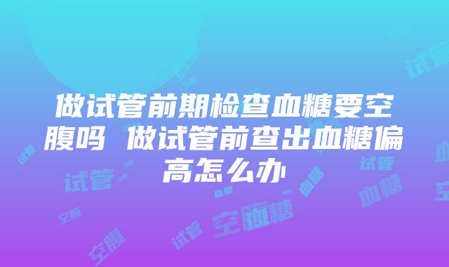 做试管前期检查血糖要空腹吗 做试管前查出血糖偏高怎么办