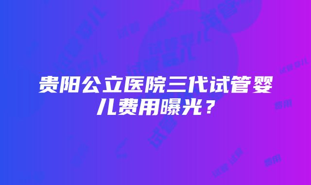 贵阳公立医院三代试管婴儿费用曝光？