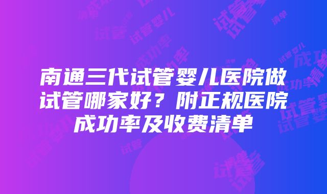 南通三代试管婴儿医院做试管哪家好？附正规医院成功率及收费清单