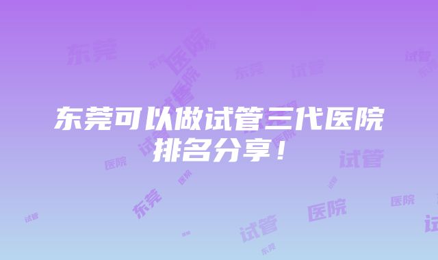 东莞可以做试管三代医院排名分享！