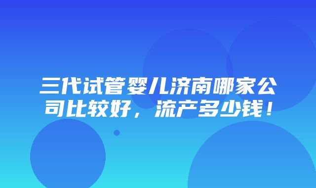 三代试管婴儿济南哪家公司比较好，流产多少钱！