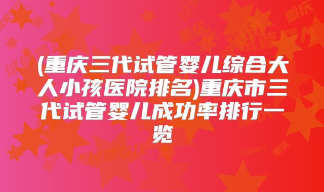 (重庆三代试管婴儿综合大人小孩医院排名)重庆市三代试管婴儿成功率排行一览