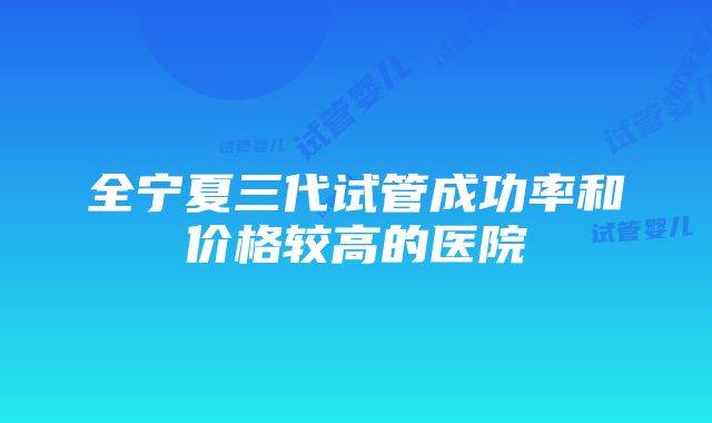 全宁夏三代试管成功率和价格较高的医院