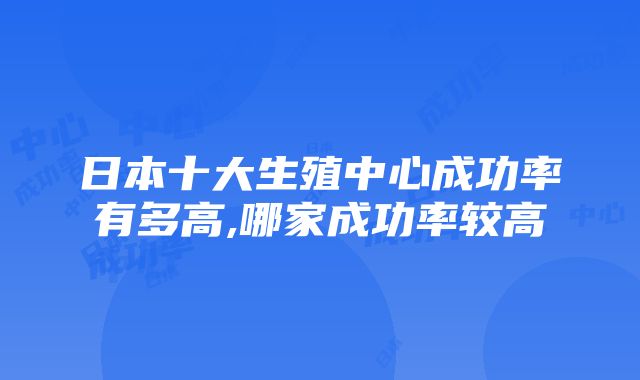 日本十大生殖中心成功率有多高,哪家成功率较高