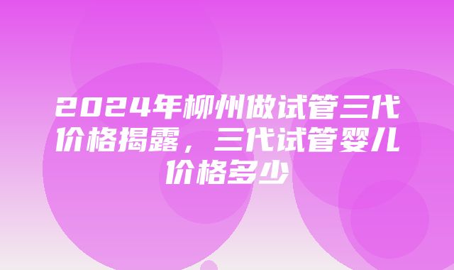 2024年柳州做试管三代价格揭露，三代试管婴儿价格多少