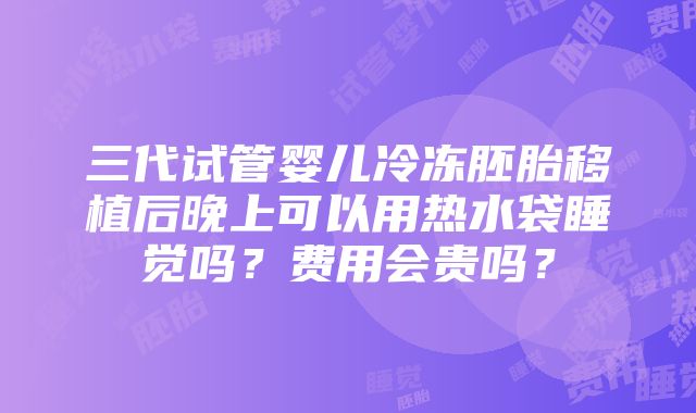 三代试管婴儿冷冻胚胎移植后晚上可以用热水袋睡觉吗？费用会贵吗？